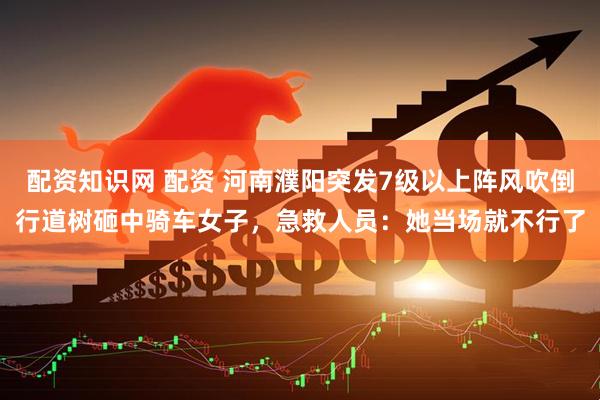 配资知识网 配资 河南濮阳突发7级以上阵风吹倒行道树砸中骑车女子,急救人员:她当场就不行了