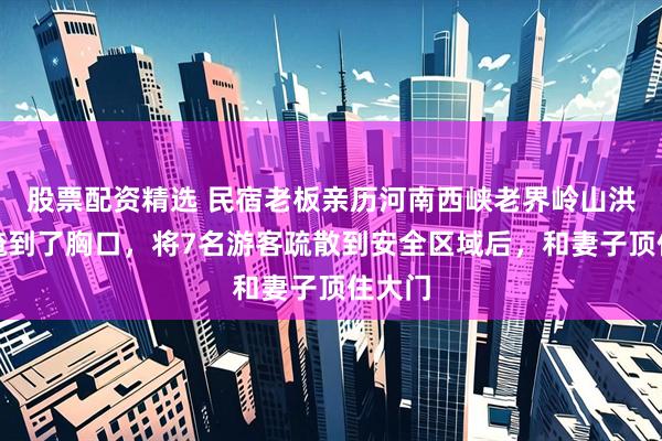 股票配资精选 民宿老板亲历河南西峡老界岭山洪:水淹到了胸口,将7名游客疏散到安全区域后,和妻子顶住大门