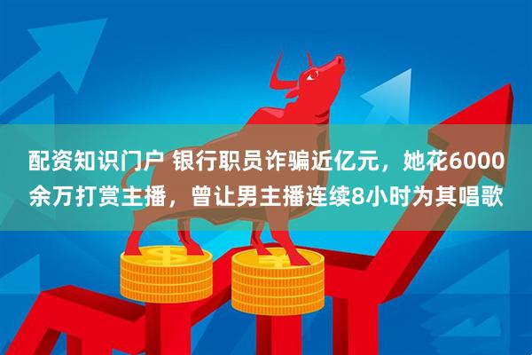 配资知识门户 银行职员诈骗近亿元，她花6000余万打赏主播，曾让男主播连续8小时为其唱歌