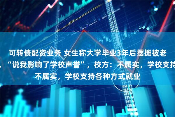 可转债配资业务 女生称大学毕业3年后摆摊被老师要求删视频，“说我影响了学校声誉”，校方：不属实，学校支持各种方式就业