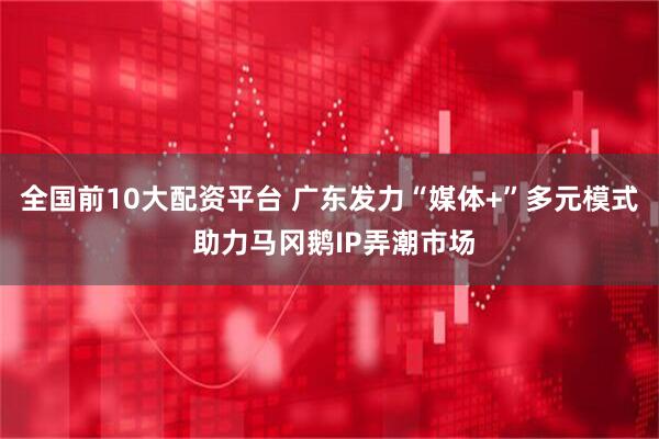 全国前10大配资平台 广东发力“媒体+”多元模式 助力马冈鹅IP弄潮市场