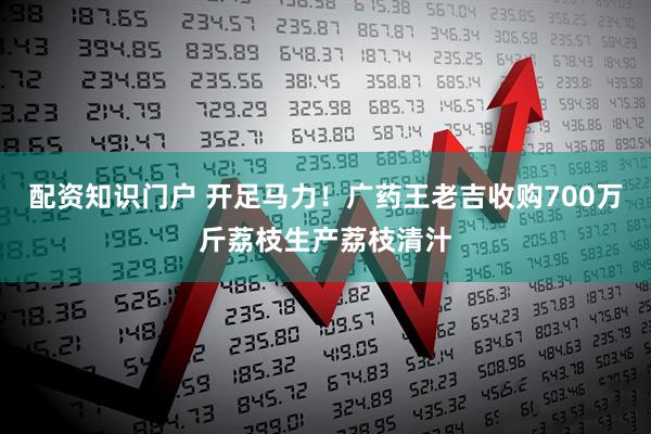 配资知识门户 开足马力！广药王老吉收购700万斤荔枝生产荔枝清汁