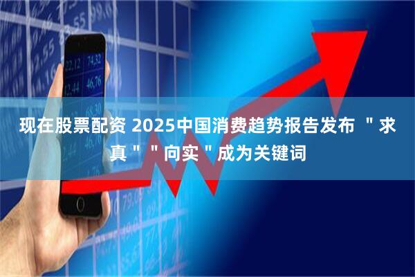现在股票配资 2025中国消费趋势报告发布 ＂求真＂＂向实＂成为关键词