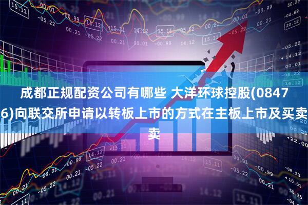 成都正规配资公司有哪些 大洋环球控股(08476)向联交所申请以转板上市的方式在主板上市及买卖