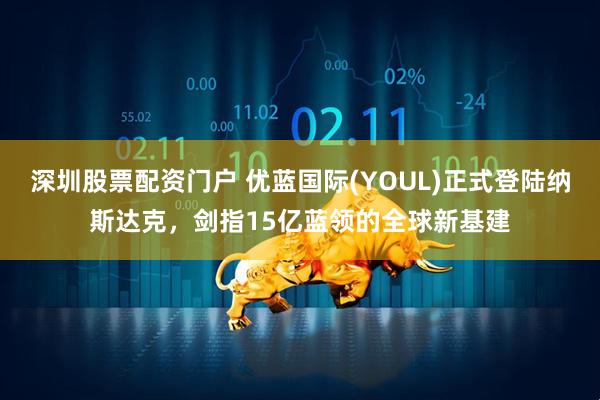 深圳股票配资门户 优蓝国际(YOUL)正式登陆纳斯达克，剑指15亿蓝领的全球新基建