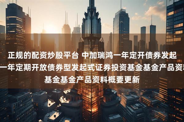 正规的配资炒股平台 中加瑞鸿一年定开债券发起: 中加瑞鸿一年定期开放债券型发起式证券投资基金基金产品资料概要更新