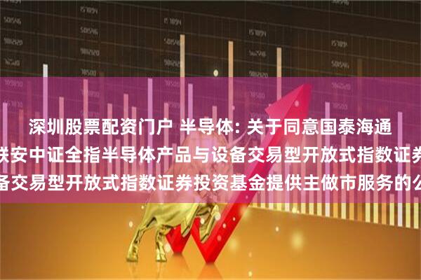 深圳股票配资门户 半导体: 关于同意国泰海通证券股份有限公司为国联安中证全指半导体产品与设备交易型开放式指数证券投资基金提供主做市服务的公告