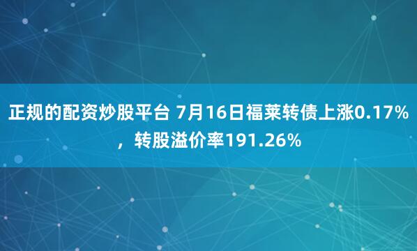正规的配资炒股平台 7月16日福莱转债上涨0.17%，转股溢价率191.26%