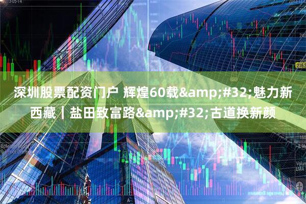深圳股票配资门户 辉煌60载&#32;魅力新西藏｜盐田致富路&#32;古道换新颜