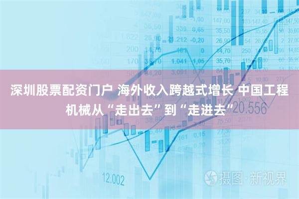 深圳股票配资门户 海外收入跨越式增长 中国工程机械从“走出去”到“走进去”