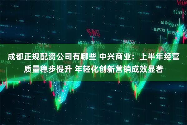 成都正规配资公司有哪些 中兴商业：上半年经营质量稳步提升 年轻化创新营销成效显著