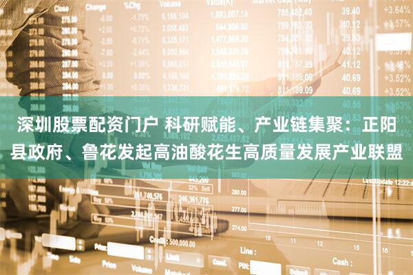 深圳股票配资门户 科研赋能、产业链集聚：正阳县政府、鲁花发起高油酸花生高质量发展产业联盟