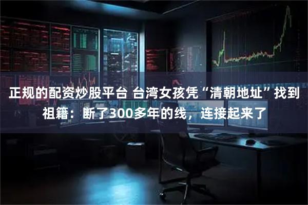 正规的配资炒股平台 台湾女孩凭“清朝地址”找到祖籍：断了300多年的线，连接起来了