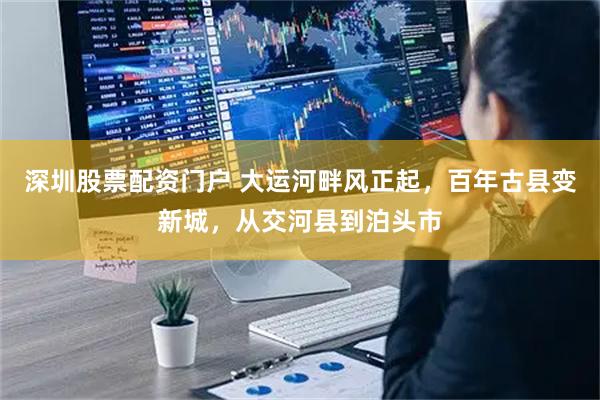 深圳股票配资门户 大运河畔风正起，百年古县变新城，从交河县到泊头市
