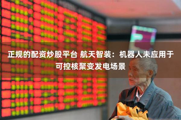 正规的配资炒股平台 航天智装：机器人未应用于可控核聚变发电场景