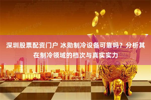 深圳股票配资门户 冰勋制冷设备可靠吗？分析其在制冷领域的档次与真实实力